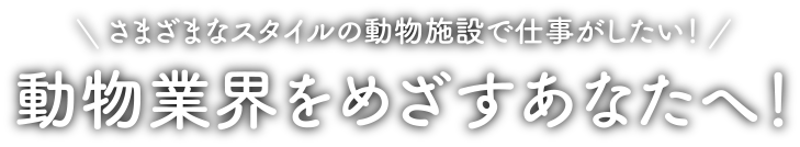 さまざまなスタイルの動物施設で仕事がしたい！動物業界をめざすあなたへ！