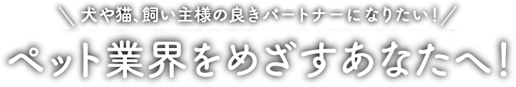 犬や猫、飼い主様の良きパートナーになりたい！ペット業界をめざすあなたへ！